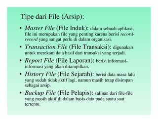 Tipe dari File (Arsip):
• Master File (File Induk): dalam sebuah aplikasi,
file ini merupakan file yang penting karena berisi record-
record yang sangat perlu di dalam organisasi.
• Transaction File (File Transaksi): digunakan
untuk merekam data hasil dari transaksi yang terjadi.
• Report File (File Laporan): berisi informasi-
informasi yang akan ditampilkan.
• History File (File Sejarah): berisi data masa lalu
yang sudah tidak aktif lagi, namun masih tetap disimpan
sebagai arsip.
• Backup File (File Pelapis): salinan dari file-file
yang masih aktif di dalam basis data pada suatu saat
tertentu.
 