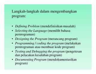 Langkah-langkah dalam mengembangkan
program:
• Defining Problem (mendefinisikan masalah)
• Selecting the Language (memilih bahasa
pemrograman)
• Designing the Program (merancang program)
• Programming / coding the program (melakukan
pemrograman atau membuat kode program)
• Testing and Debugging the program (pengetesan
dan pelacakan kesalahan program)
• Documenting Program (mendokumentasikan
program)
 