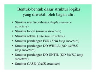 Bentuk-bentuk dasar struktur logika
yang diwakili oleh bagan alir:
• Struktur urut Sederhana (simple sequence
structure)
• Struktur loncat (branch structure)
• Struktur seleksi (selection structure)
• Struktur perulangan FOR (FOR loop structure)
• Struktur perulangan DO WHILE (DO WHILE
loop structure)
• Struktur perulangan DO UNTIL (DO UNTIL loop
structure)
• Struktur CASE (CASE structure)
 