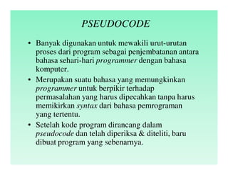 PSEUDOCODE
• Banyak digunakan untuk mewakili urut-urutan
proses dari program sebagai penjembatanan antara
bahasa sehari-hari programmer dengan bahasa
komputer.
• Merupakan suatu bahasa yang memungkinkan
programmer untuk berpikir terhadap
permasalahan yang harus dipecahkan tanpa harus
memikirkan syntax dari bahasa pemrograman
yang tertentu.
• Setelah kode program dirancang dalam
pseudocode dan telah diperiksa & diteliti, baru
dibuat program yang sebenarnya.
 