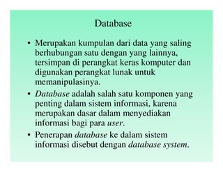 Database
• Merupakan kumpulan dari data yang saling
berhubungan satu dengan yang lainnya,
tersimpan di perangkat keras komputer dan
digunakan perangkat lunak untuk
memanipulasinya.
• Database adalah salah satu komponen yang
penting dalam sistem informasi, karena
merupakan dasar dalam menyediakan
informasi bagi para user.
• Penerapan database ke dalam sistem
informasi disebut dengan database system.
 
