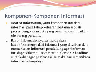 Komponen-Komponen Informasi
1. Root of Information, yaitu komponen inti dari
informasi pada tahap keluaran pertama sebuah
proses pengolahan data yang biasanya disampaikan
oleh orang pertama.
2. Bar of Information, yaitu merupakan
badan/batangnya dari informasi yang disajikan dan
memerlukan informasi pendukung,agar informasi
inti dapat diketahui secara utuh. Contoh : headline
surat kabar agar pembaca jelas maka harus membaca
informasi selanjutnya.
 