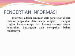 PENGERTIAN INFORMASI
Informasi adalah sejumlah data yang telah diolah
melalui pengolahan data dalam rangka menguji
tingkat kebenarannya dan ketercapaiannya sesuai
kebutuhan. Sedangkan data merupakan bahan
mentahnya.
 