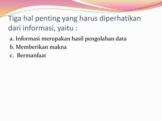 Tiga hal penting yang harus diperhatikan
dari informasi, yaitu :
a. Informasi merupakan hasil pengolahan data
b. Memberikan makna
c. Bermanfaat
 