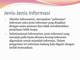 Jenis-Jenis Informasi
1. Absolut Information, merupakan “pohonnya”
informasi yaitu jenis informasi yang disajikan
dengan suatu jaminan dan tidak membutuhkan
penjelasan lebih lanjut.
2. Substitusional Information, jenis informasi yang
merujuk pada kasus dimana konsep informasi
digunakan untuk sejumlah informasi. Dalam
pengertian ini informasi kadang kala diganti dengan
istilah komunikasi.
 
