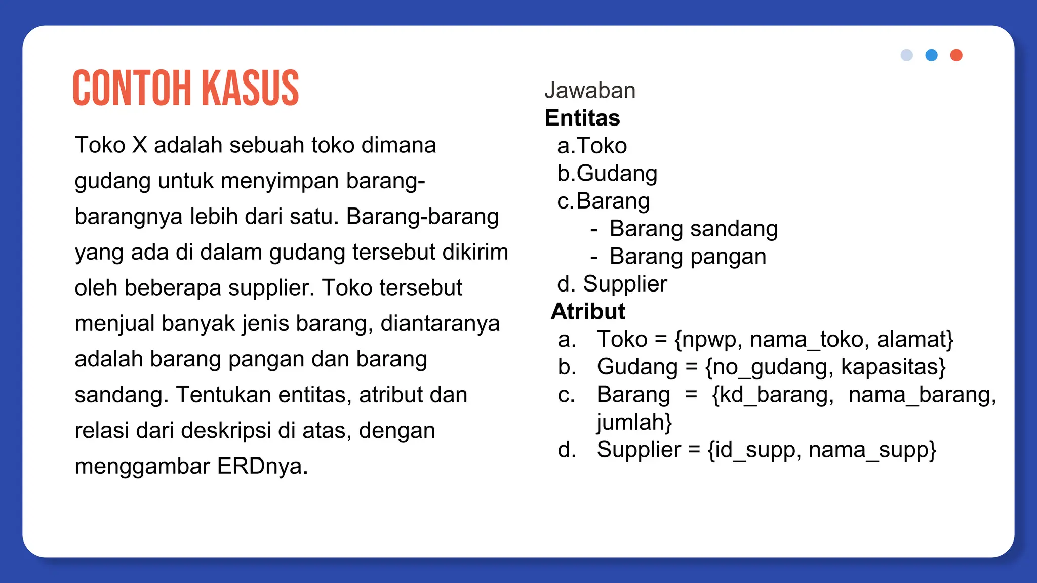 CONTOH KASUS
Toko X adalah sebuah toko dimana
gudang untuk menyimpan barang-
barangnya lebih dari satu. Barang-barang
yang ada di dalam gudang tersebut dikirim
oleh beberapa supplier. Toko tersebut
menjual banyak jenis barang, diantaranya
adalah barang pangan dan barang
sandang. Tentukan entitas, atribut dan
relasi dari deskripsi di atas, dengan
menggambar ERDnya.
Jawaban
Entitas
a.Toko
b.Gudang
c.Barang
- Barang sandang
- Barang pangan
d. Supplier
Atribut
a. Toko = {npwp, nama_toko, alamat}
b. Gudang = {no_gudang, kapasitas}
c. Barang = {kd_barang, nama_barang,
jumlah}
d. Supplier = {id_supp, nama_supp}
 