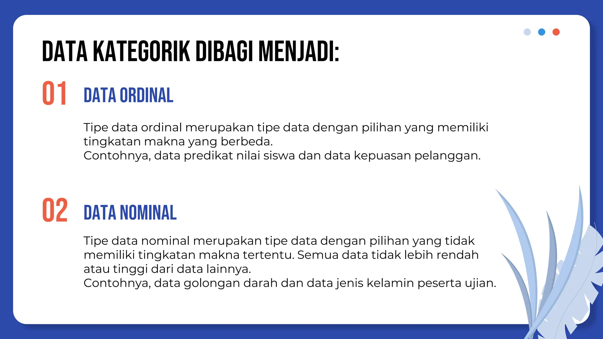 Data KATEGOrik dibagi menjadi:
Tipe data ordinal merupakan tipe data dengan pilihan yang memiliki
tingkatan makna yang berbeda.
Contohnya, data predikat nilai siswa dan data kepuasan pelanggan.
Data ORDINAL
01
02
Tipe data nominal merupakan tipe data dengan pilihan yang tidak
memiliki tingkatan makna tertentu. Semua data tidak lebih rendah
atau tinggi dari data lainnya.
Contohnya, data golongan darah dan data jenis kelamin peserta ujian.
Data NOMINAL
 