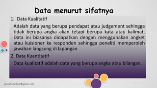 Data menurut sifatnya
1. Data Kualitatif
Adalah data yang berupa pendapat atau judgement sehingga
tidak berupa angka akan tetapi berupa kata atau kalimat.
Data ini biasanya didapatkan dengan menggunakan angket
atau kuisioner ke responden sehingga peneliti memperoleh
jawaban langsung di lapangan
2. Data Kuantitatif
Data kualitatif adalah data yang berupa angka atau bilangan.
jannatinurlaili@gmail.com
 
