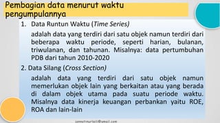 Pembagian data menurut waktu
pengumpulannya
1. Data Runtun Waktu (Time Series)
adalah data yang terdiri dari satu objek namun terdiri dari
beberapa waktu periode, seperti harian, bulanan,
triwulanan, dan tahunan. Misalnya: data pertumbuhan
PDB dari tahun 2010-2020
2. Data Silang (Cross Section)
adalah data yang terdiri dari satu objek namun
memerlukan objek lain yang berkaitan atau yang berada
di dalam objek utama pada suatu periode waktu.
Misalnya data kinerja keuangan perbankan yaitu ROE,
ROA dan lain-lain
jannatinurlaili@gmail.com
 