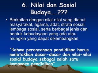 6. Nilai dan Sosial
Budaya….???
• Berkaitan dengan nilai-nilai yang dianut
masyarakat, agama, adat, strata sosial,
lembaga sosial, serta berbagai jenis dan
bentuk kebudayaan yang ada atau
mungkin yang dapat dikembangkan.
“Bahwa perencanaan pendidikan harus
meletakkan dasar-dasar dan nilai-nilai
sosial budaya sebagai salah satu
komponen pendidikan”
 