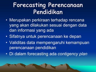Forecasting Perencanaan
Pendidikan
• Merupakan perkiraan terhadap rencana
yang akan dilakukan sesuai dengan data
dan informasi yang ada
• Sifatnya untuk perencanaan ke depan
• Validitas data mempengaruhi kemampuan
perencanaan pendidikan
• Di dalam forecasting ada contigency plan
 