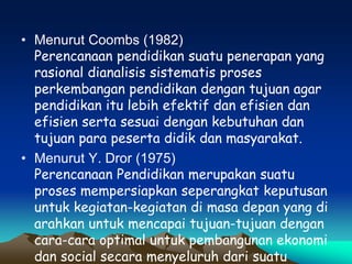 • Menurut Coombs (1982)
Perencanaan pendidikan suatu penerapan yang
rasional dianalisis sistematis proses
perkembangan pendidikan dengan tujuan agar
pendidikan itu lebih efektif dan efisien dan
efisien serta sesuai dengan kebutuhan dan
tujuan para peserta didik dan masyarakat.
• Menurut Y. Dror (1975)
Perencanaan Pendidikan merupakan suatu
proses mempersiapkan seperangkat keputusan
untuk kegiatan-kegiatan di masa depan yang di
arahkan untuk mencapai tujuan-tujuan dengan
cara-cara optimal untuk pembangunan ekonomi
dan social secara menyeluruh dari suatu
 