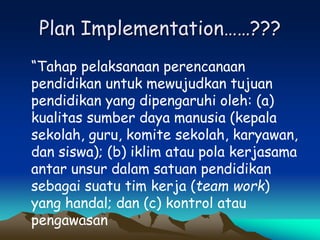 Plan Implementation……???
“Tahap pelaksanaan perencanaan
pendidikan untuk mewujudkan tujuan
pendidikan yang dipengaruhi oleh: (a)
kualitas sumber daya manusia (kepala
sekolah, guru, komite sekolah, karyawan,
dan siswa); (b) iklim atau pola kerjasama
antar unsur dalam satuan pendidikan
sebagai suatu tim kerja (team work)
yang handal; dan (c) kontrol atau
pengawasan
 
