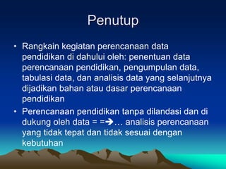 Penutup
• Rangkain kegiatan perencanaan data
pendidikan di dahului oleh: penentuan data
perencanaan pendidikan, pengumpulan data,
tabulasi data, dan analisis data yang selanjutnya
dijadikan bahan atau dasar perencanaan
pendidikan
• Perencanaan pendidikan tanpa dilandasi dan di
dukung oleh data = =… analisis perencanaan
yang tidak tepat dan tidak sesuai dengan
kebutuhan
 