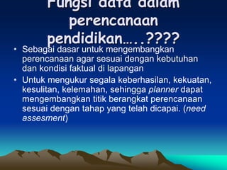 Fungsi data dalam
perencanaan
pendidikan…..????
• Sebagai dasar untuk mengembangkan
perencanaan agar sesuai dengan kebutuhan
dan kondisi faktual di lapangan
• Untuk mengukur segala keberhasilan, kekuatan,
kesulitan, kelemahan, sehingga planner dapat
mengembangkan titik berangkat perencanaan
sesuai dengan tahap yang telah dicapai. (need
assesment)
 