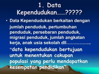 1. Data
Kependudukan……?????
• Data Kependudukan berkaitan dengan
jumlah penduduk, pertumbuhan
penduduk, persebaran penduduk,
migrasi penduduk, jumlah angkatan
kerja, anak usia sekolah dll……………..
“data kependudukan bertujuan
untuk menentukan cakupan
populasi yang perlu mendapatkan
kesempatan pendidikan”
 
