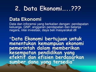 2. Data Ekonomi…..???
Data Ekonomi
Data dan inforamsi yang berkaitan dengan: pendapatan
keluarga, GNP, anggaran pendapatan dan belanja
negara, nilai investasi, daya beli masyarakat dll
“Data Ekonomi bertujuan untuk
menentukan kemampuan ekonomi
pemerintah dalam memberikan
kesempatan pendidikan yang
efektif dan efisien berdasarkan
sumber dana yang tersedia”
 