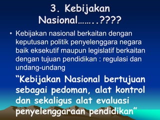3. Kebijakan
Nasional……..????
• Kebijakan nasional berkaitan dengan
keputusan politik penyelenggara negara
baik eksekutif maupun legislatif berkaitan
dengan tujuan pendidikan : regulasi dan
undang-undang
“Kebijakan Nasional bertujuan
sebagai pedoman, alat kontrol
dan sekaligus alat evaluasi
penyelenggaraan pendidikan”
 