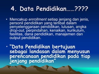 4. Data Pendidikan……????
• Mencakup enrollment setiap jenjang dan jenis,
personil pendidikan yang terlibat dalam
penyelenggaraan pendidikan, lulusan, angka
drop-out, perpindahan, kenaikan, kurikulum,
fasilitas, dana pendidikan, manajemen dan
output pendidikan.
• “Data Pendidikan bertujuan
sebagai landasan dalam menyusun
perencanaan pendidikan pada tiap
jenjang pendidikan”
 