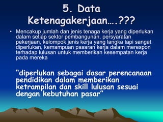 5. Data
Ketenagakerjaan….???
• Mencakup jumlah dan jenis tenaga kerja yang diperlukan
dalam setiap sektor pembangunan, persyaratan
pekerjaan, kelompok jenis kerja yang langka tapi sangat
diperlukan, kemampuan pasaran kerja dalam merespon
terhadap lulusan untuk memberikan kesempatan kerja
pada mereka
“diperlukan sebagai dasar perencanaan
pendidikan dalam memberikan
ketrampilan dan skill lulusan sesuai
dengan kebutuhan pasar”
 