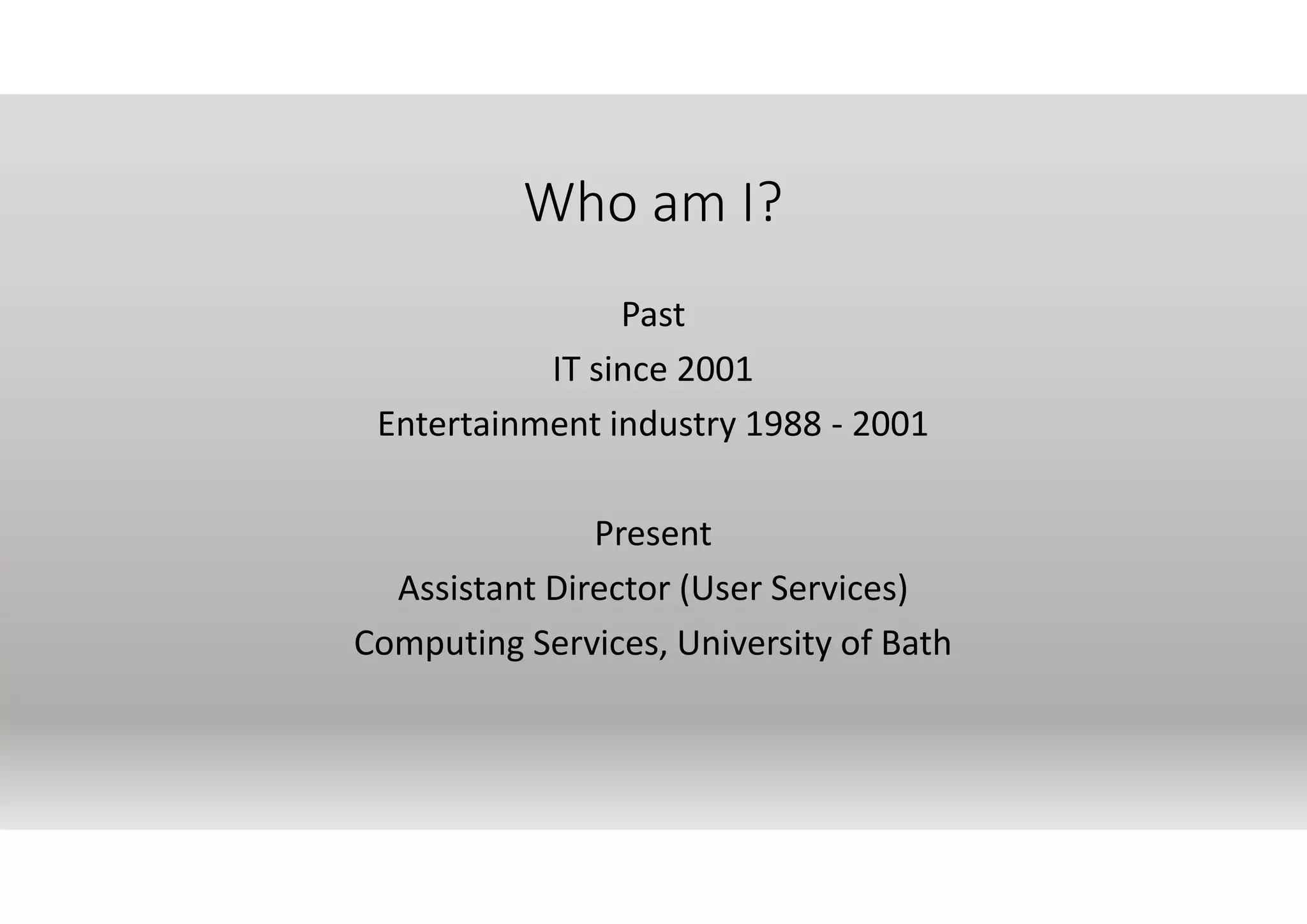 Who am I?
Past
IT since 2001
Entertainment industry 1988 - 2001
Present
Assistant Director (User Services)
Computing Services, University of Bath