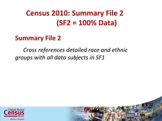 Census 2010: Summary File 2  (SF2 = 100% Data) Household Relationship Sex Age Hispanic or Latino Origin Race Tenure (own/rent) Vacancy characteristics Summary File 2 Cross references detailed race and ethnic groups with all data subjects in SF1 