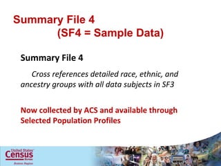 Summary File 4  (SF4 = Sample Data) Summary File 4  Cross references detailed race, ethnic, and ancestry groups with all data subjects in SF3 Now collected by ACS and available through Selected Population Profiles 