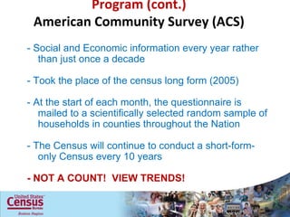 Program (cont.) American Community Survey (ACS) - Social and Economic information every year rather than just once a decade - Took the place of the census long form (2005) - At the start of each month, the questionnaire is mailed to a scientifically selected random sample of households in counties throughout the Nation - The Census will continue to conduct a short-form-only Census every 10 years - NOT A COUNT!  VIEW TRENDS! 