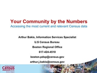 Your Community by the Numbers Accessing the most current and relevant Census data Arthur Bakis, Information Services Specialist U.S Census Bureau  Boston Regional Office 617-424-4510 [email_address] [email_address] 