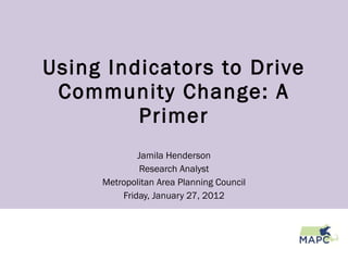 Using Indicators to Drive Community Change: A Primer Jamila Henderson Research Analyst Metropolitan Area Planning Council Friday, January 27, 2012 