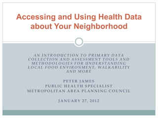 AN INTRODUCTION TO PRIMARY DATA
COLLECTION AND ASSESSMENT TOOLS AND
METHODOLOGIES FOR UNDERSTANDING
LOCAL FOOD ENVIRONMENT, WA LK ABILITY
A ND MOR E
PETER JAMES
PUBLIC HEALTH SPECIALIST
METROPOLITAN AREA PLANNING COUNCIL
JANUARY 27, 2012
Accessing and Using Health Data
about Your Neighborhood
 