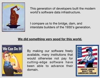 I compare us to the bridge, dam, and
interstate builders of the 1930’s generation.
This generation of developers built the modern
world’s software data infrastructure.
By making our software freely
available, many institutions that
would otherwise not pay for
cutting-edge software have
been able to advance their
domain.
We did something very good for this world.
 