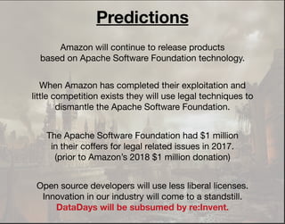 Amazon will continue to release products
based on Apache Software Foundation technology.
When Amazon has completed their exploitation and
little competition exists they will use legal techniques to
dismantle the Apache Software Foundation.
Open source developers will use less liberal licenses.
Innovation in our industry will come to a standstill.
DataDays will be subsumed by re:Invent.
The Apache Software Foundation had $1 million
in their coﬀers for legal related issues in 2017.
(prior to Amazon’s 2018 $1 million donation)
Predictions
 