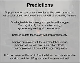 All popular open source technologies will be taken by Amazon.
All popular closed source technologies will be cloned by Amazon.
Small agile data technology companies will struggle.
The majority of jobs in data technology
systems engineering will be at Amazon.
Salaries in data technology will drop preciptously.
Amazon employees will try to create labor unions.
Amazon will squash any unionization eﬀorts.
Their employees will be stuck in legal quagmires.
Predictions
U.S. tax payers will be left to foot the bill on the most expensive
anti-trust suit the U.S. government has ever endured.
 
