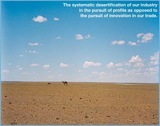 The systematic desertiﬁcation of our industry
in the pursuit of proﬁts as opposed to
the pursuit of innovation in our trade.
 