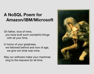 Oh father, love of mine,
you have built such wonderful things
with all your time.
In honor of your greatness,
we followed behind and now of age,
we give not what was mine.
May our software make your machines
sing to the heavens for all time.
A NoSQL Poem for
Amazon/IBM/Microsoft
 