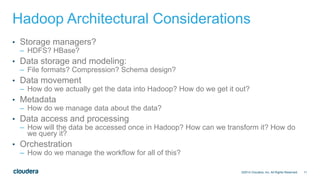 11
Hadoop Architectural Considerations
• Storage managers?
– HDFS? HBase?
• Data storage and modeling:
– File formats? Compression? Schema design?
• Data movement
– How do we actually get the data into Hadoop? How do we get it out?
• Metadata
– How do we manage data about the data?
• Data access and processing
– How will the data be accessed once in Hadoop? How can we transform it? How do
we query it?
• Orchestration
– How do we manage the workflow for all of this?
©2014 Cloudera, Inc. All Rights Reserved.
 