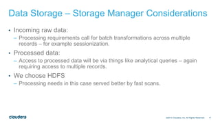 17
Data Storage – Storage Manager Considerations
• Incoming raw data:
– Processing requirements call for batch transformations across multiple
records – for example sessionization.
• Processed data:
– Access to processed data will be via things like analytical queries – again
requiring access to multiple records.
• We choose HDFS
– Processing needs in this case served better by fast scans.
©2014 Cloudera, Inc. All Rights Reserved.
 