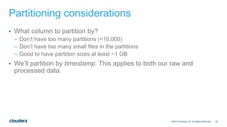25
Partitioning considerations
• What column to partition by?
– Don’t have too many partitions (<10,000)
– Don’t have too many small files in the partitions
– Good to have partition sizes at least ~1 GB
• We’ll partition by timestamp. This applies to both our raw and
processed data.
©2014 Cloudera, Inc. All Rights Reserved.
 