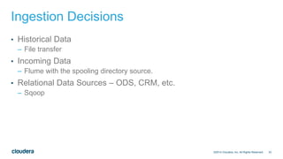 33
Ingestion Decisions
• Historical Data
– File transfer
• Incoming Data
– Flume with the spooling directory source.
• Relational Data Sources – ODS, CRM, etc.
– Sqoop
©2014 Cloudera, Inc. All Rights Reserved.
 