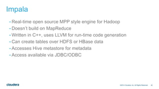 40
Impala
• Real-time open source MPP style engine for Hadoop
• Doesn’t build on MapReduce
• Written in C++, uses LLVM for run-time code generation
• Can create tables over HDFS or HBase data
• Accesses Hive metastore for metadata
• Access available via JDBC/ODBC
©2014 Cloudera, Inc. All Rights Reserved.
 