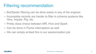 53©2014 Cloudera, Inc. All rights reserved.
Filtering recommendation
• Bot/Spider filtering can be done easily in any of the engines
• Incomplete records are harder to filter in schema systems like
Hive, Impala, Pig, etc.
• Pretty close choice between MR, Hive and Spark
• Can be done in Flume interceptors as well
• We can simply embed this in our sessionization job
 