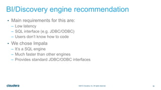 56©2014 Cloudera, Inc. All rights reserved.
BI/Discovery engine recommendation
• Main requirements for this are:
– Low latency
– SQL interface (e.g. JDBC/ODBC)
– Users don’t know how to code
• We chose Impala
– It’s a SQL engine
– Much faster than other engines
– Provides standard JDBC/ODBC interfaces
 