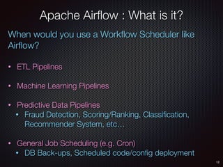 12
Apache Airﬂow : What is it?
When would you use a Workﬂow Scheduler like
Airﬂow?
• ETL Pipelines
• Machine Learning Pipelines
• Predictive Data Pipelines
• Fraud Detection, Scoring/Ranking, Classiﬁcation,
Recommender System, etc…
• General Job Scheduling (e.g. Cron)
• DB Back-ups, Scheduled code/conﬁg deployment
 