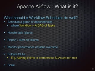 13
Apache Airﬂow : What is it?
What should a Workﬂow Scheduler do well?
• Schedule a graph of dependencies
• where Workﬂow = A DAG of Tasks
• Handle task failures
• Report / Alert on failures
• Monitor performance of tasks over time
• Enforce SLAs
• E.g. Alerting if time or correctness SLAs are not met
• Scale
 