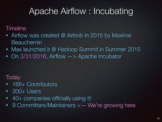 16
Apache Airﬂow : Incubating
Timeline
• Airﬂow was created @ Airbnb in 2015 by Maxime
Beauchemin
• Max launched it @ Hadoop Summit in Summer 2015
• On 3/31/2016, Airﬂow —> Apache Incubator
Today
• 166+ Contributors
• 300+ Users
• 40+ companies ofﬁcially using it!
• 9 Committers/Maintainers <— We’re growing here
 