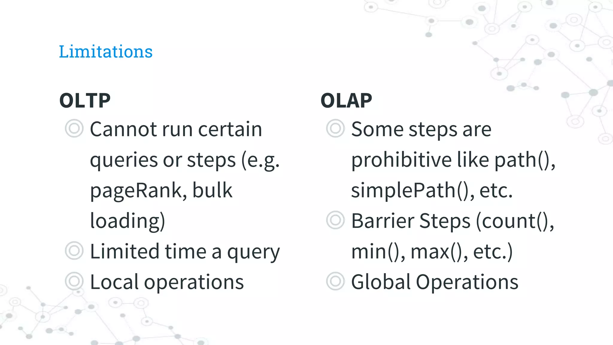 OLTP
◎ Cannot run certain
queries or steps (e.g.
pageRank, bulk
loading)
◎ Limited time a query
◎ Local operations
Limitations
OLAP
◎ Some steps are
prohibitive like path(),
simplePath(), etc.
◎ Barrier Steps (count(),
min(), max(), etc.)
◎ Global Operations
 