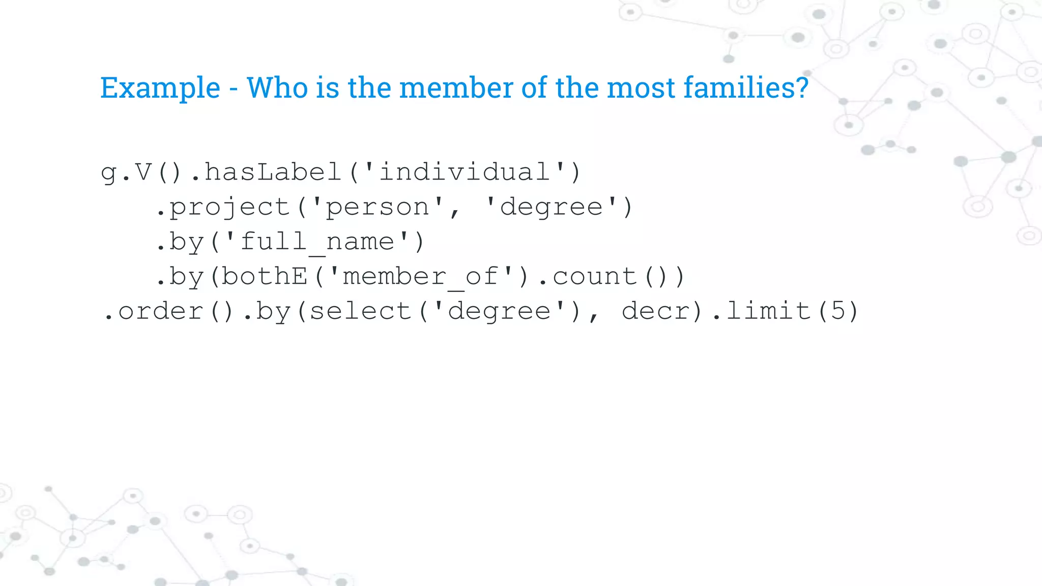 Example - Who is the member of the most families?
g.V().hasLabel('individual')
.project('person', 'degree')
.by('full_name')
.by(bothE('member_of').count())
.order().by(select('degree'), decr).limit(5)
 