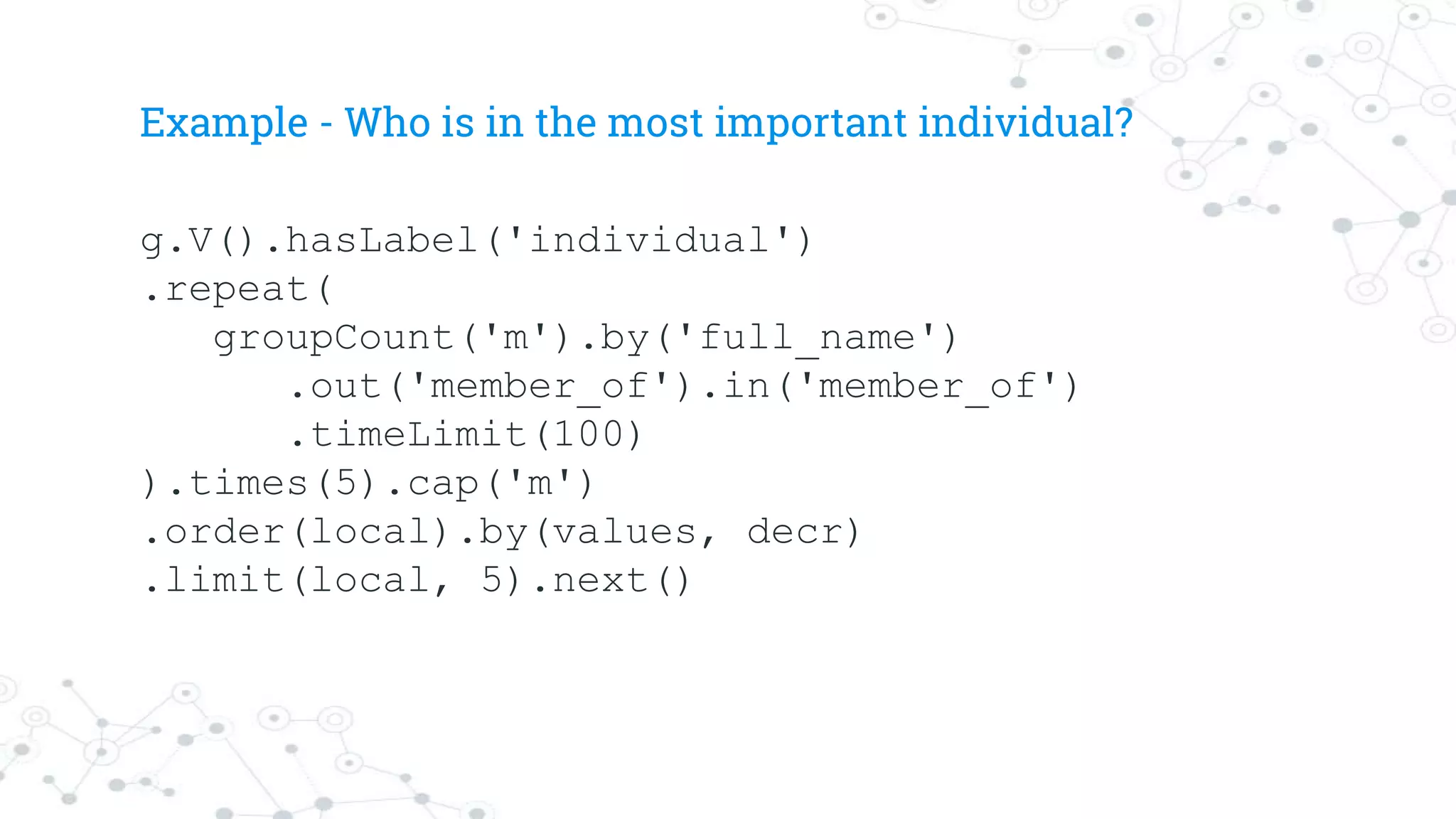 Example - Who is in the most important individual?
g.V().hasLabel('individual')
.repeat(
groupCount('m').by('full_name')
.out('member_of').in('member_of')
.timeLimit(100)
).times(5).cap('m')
.order(local).by(values, decr)
.limit(local, 5).next()
 