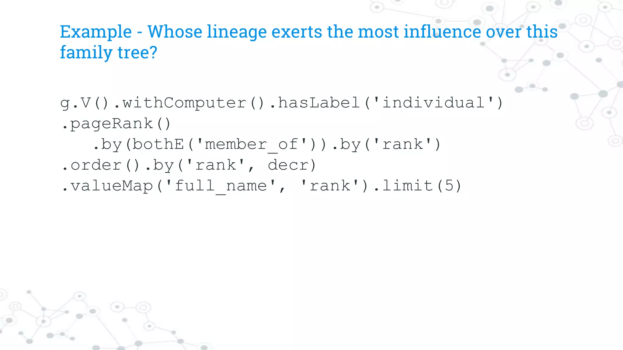 Example - Whose lineage exerts the most influence over this
family tree?
g.V().withComputer().hasLabel('individual')
.pageRank()
.by(bothE('member_of')).by('rank')
.order().by('rank', decr)
.valueMap('full_name', 'rank').limit(5)
 